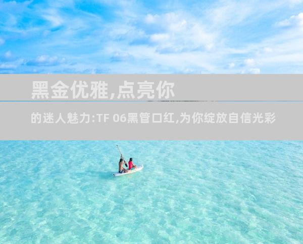 黑金优雅,点亮你的迷人魅力:TF 06黑管口红,为你绽放自信光彩